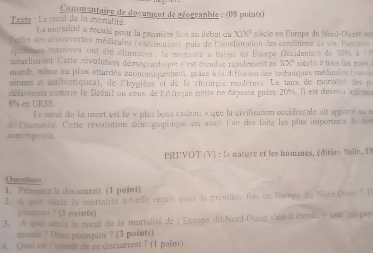 Commentaire de document de géographie : (08 points) 
Texte : Le recul de la mortalité. 
La mortalité a reculé pour la première fois au début du XIX^E siècle en Europe du Nord-Ouest sou 
leffet des découvertes médicales (vaccination), puis de l'amélioration des conditions de vie. Famines 
épidèmes massives ont été éliminées : la mortanté a baissé en Europe Occidentale de 30% à 119
actuellement. Cette révolution démographique s'est étendue rapidement au XX^1 siècle à tous les pays a 
monde, même au plus attardés économiquement, grâce à la diffusion des techniques médicales (vaccin 
sérums et antibiotiques), de l'hygiène et de la chirurgie modernes. Le taux de mortalité des p 
défavorisés comme le Brésil ou ceux de l'Afrique noire ne dépasse guère 20%. Il est deveru inférieu
8% en URSS. 
Le recul de la mort est le « plus beau cadeau » que la civilisation occidentale ait apporté au r 
de l'humanité. Cette révolution démographique est aussi l'un des faits les plus importants du men 
contemporain. 
PREVOT (V) : la nature et les hommes, édition Belin, 19 
Questions 
1. Présentez le document. (1 point) 
2. A quel siècle la mortalité a-t-elle reculé pour la première fois en Europe du Nord-Ouest ? D 
pourquoi ? (3 points) 
3. A quel siècle le recul de la mortalité de l'Europe du Nord-Ouest s'est-il étendu » tous les payr 
monde ? Dites pourquoi ? (3 points) 
4. Quel est l'intérêt de ce document ? (1 point)