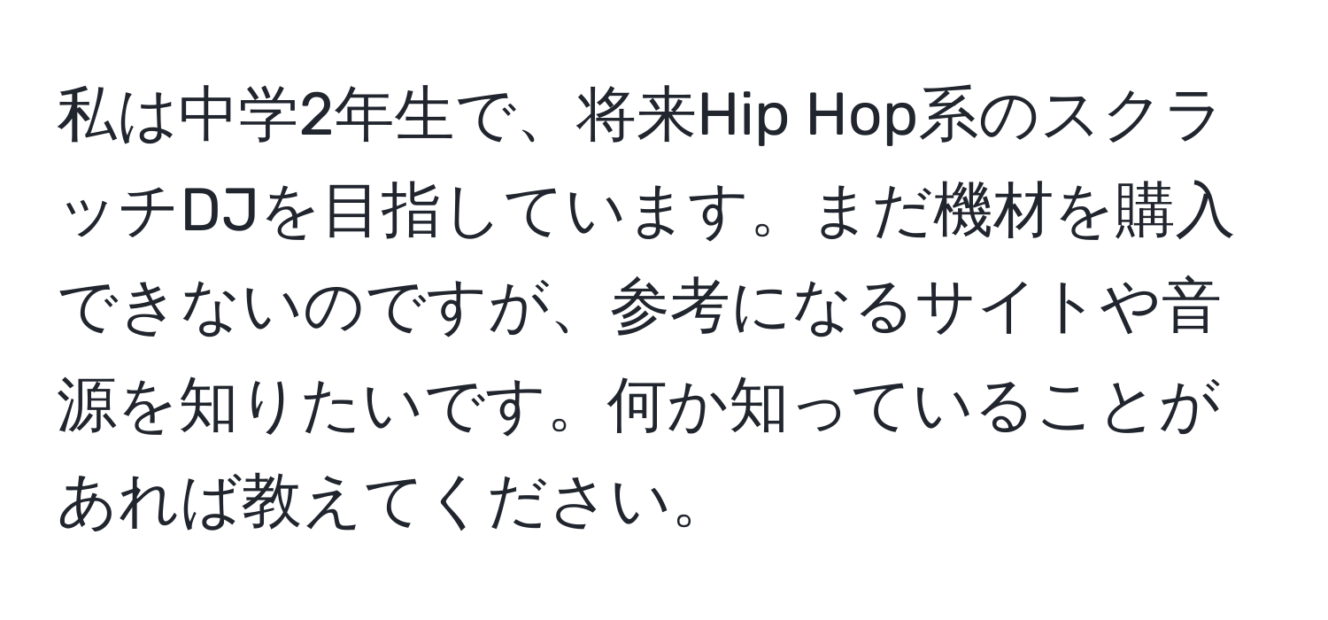 私は中学2年生で、将来Hip Hop系のスクラッチDJを目指しています。まだ機材を購入できないのですが、参考になるサイトや音源を知りたいです。何か知っていることがあれば教えてください。