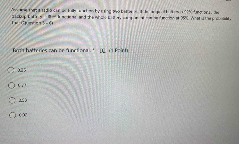 Assume that a radio can be fully function by using two batteries. If the original battery is 92% functional, the
backup battery is 80% functional and the whole battery component can be function at 95%. What is the probability
that (Question 3 - 6)
Both batteries can be functional. * (1 Point)
0.25
0.77
0.53
0.92