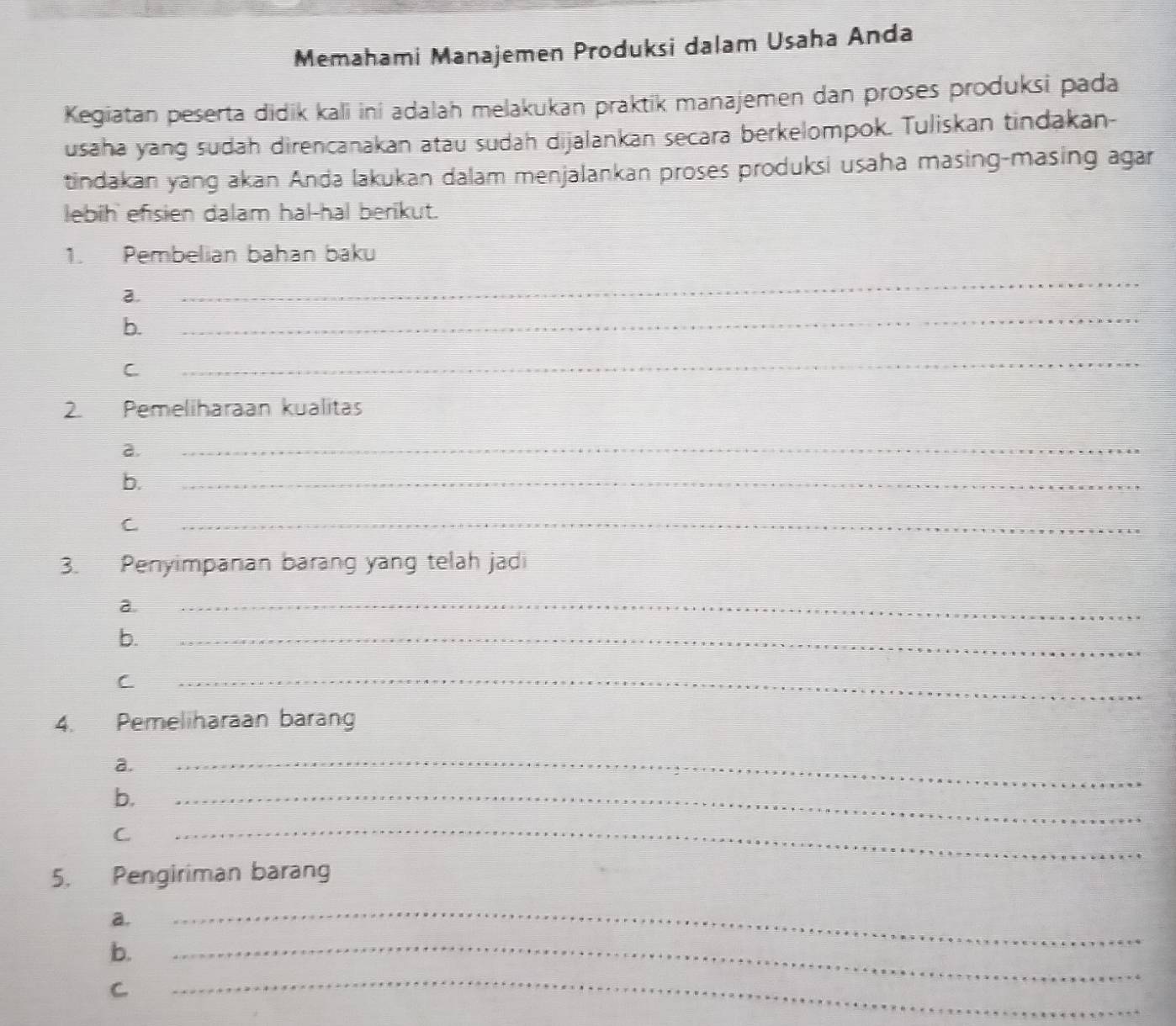 Memahami Manajemen Produksi dalam Usaha Anda 
Kegiatan peserta didik kali ini adalah melakukan praktik manajemen dan proses produksi pada 
usaha yang sudah direncanakan atau sudah dijalankan secara berkelompok. Tuliskan tindakan- 
tindakan yang akan Anda lakukan dalam menjalankan proses produksi usaha masing-masing agar 
lebih efisien dalam hal-hal berikut. 
1. Pembelian bahan baku 
a. 
_ 
b. 
_ 
C 
_ 
2. Pemeliharaan kualitas 
a. 
_ 
b. 
_ 
C 
_ 
3. Penyimpanan barang yang telah jadi 
a. 
_ 
b. 
_ 
C 
_ 
4. Pemeliharaan barang 
a. 
b. 
_ 
C 
_ 
_ 
5. Pengiriman barang 
a. 
b. 
_ 
C 
_ 
_