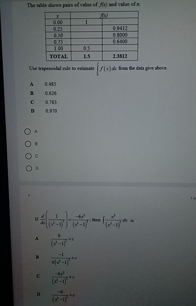 The table shows pairs of value of f(x) and value of x.
Use trapezoidal rule to estimate ∈tlimits _0^(1f(x) dx from the data give above.
A 0.485
B 0.626
C 0.783
D 0.970
A
B
C
D
1p
If frac d)dx(frac 1(x^3-1)^2)=frac -6x^2(x^3-1)^3; then ∈t frac x^2(x^3-1)^3dx is
A frac 6(x^3-1)^2+c
B frac -16(x^3-1)^2+c
c frac -6x^2(x^3-1)^2+c
D frac -6(x^3-1)^2+c