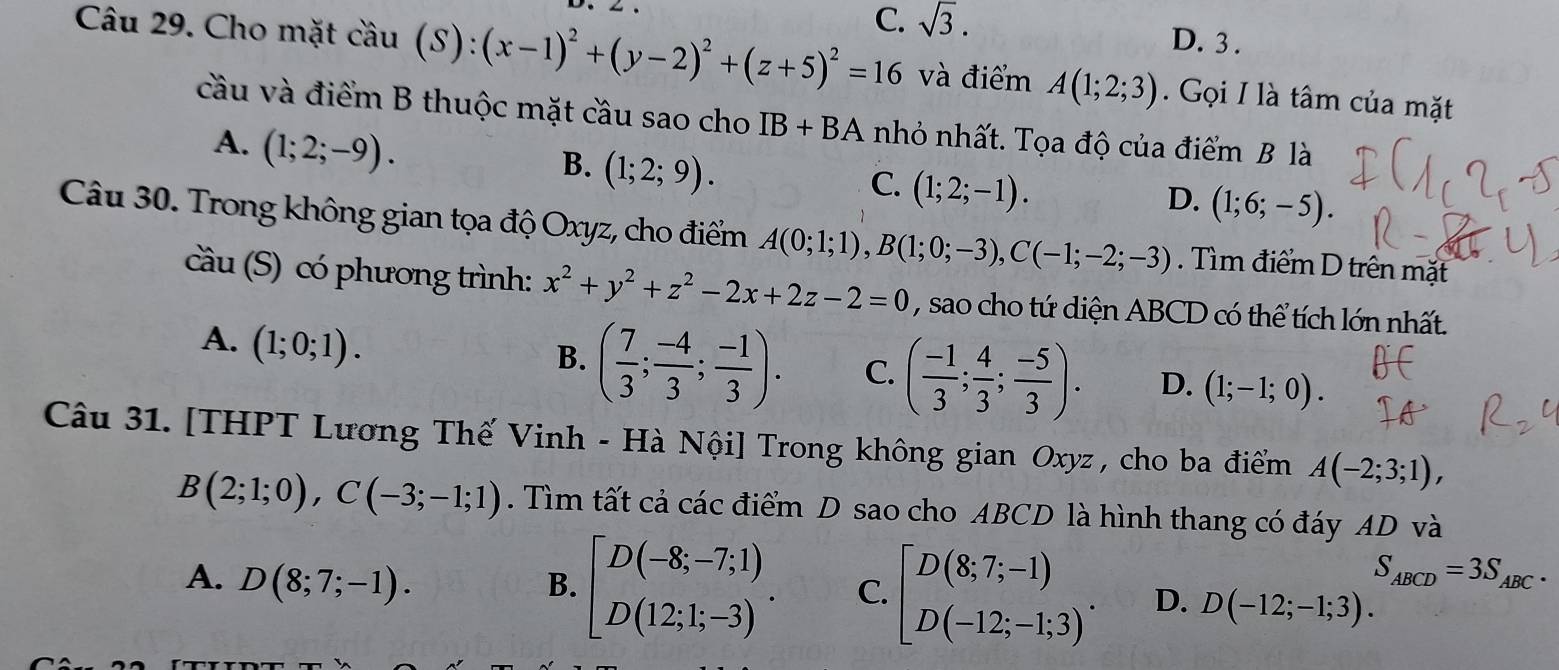 C. sqrt(3).
D. 3 .
Câu 29. Cho mặt coverset wedge au(S):(x-1)^2+(y-2)^2+(z+5)^2=16 và điểm A(1;2;3). Gọi I là tâm của mặt
cầu và điểm B thuộc mặt cầu sao cho IB+BA nhỏ nhất. Tọa độ của điểm B là
A. (1;2;-9).
B. (1;2;9).
C. (1;2;-1).
D. (1;6;-5).
Câu 30. Trong không gian tọa độ Oxyz, cho điểm A(0;1;1),B(1;0;-3),C(-1;-2;-3). Tìm điểm D trên mặt
cầu (S) có phương trình: x^2+y^2+z^2-2x+2z-2=0 , sao cho tứ diện ABCD có thể tích lớn nhất.
A. (1;0;1).
B. ( 7/3 ; (-4)/3 ; (-1)/3 ). C. ( (-1)/3 ; 4/3 ; (-5)/3 ). D. (1;-1;0).
Câu 31. [THPT Lương Thế Vinh - Hà Nội] Trong không gian Oxyz , cho ba điểm A(-2;3;1),
B(2;1;0),C(-3;-1;1). Tìm tất cả các điểm D sao cho ABCD là hình thang có đáy AD và
S_ABCD=3S_ABC.
A. D(8;7;-1). B. beginbmatrix D(-8;-7;1) D(12;1;-3)endarray. . C. beginbmatrix D(8;7;-1) D(-12;-1;3)^. D. D(-12;-1;3).