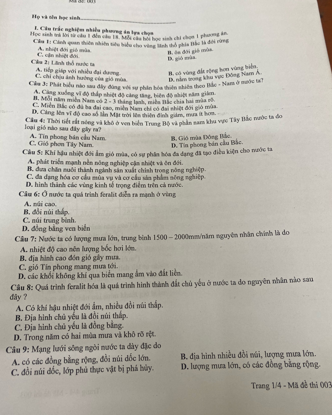 Mã đề: 003
Họ và tên học sinh_
I. Câu trắc nghiệm nhiều phương án lựa chọn
Học sinh trả lời từ câu 1 đến câu 18. Mỗi câu hỏi học sinh chỉ chọn 1 phương án.
Cầu 1: Cảnh quan thiên nhiên tiêu biểu cho vùng lãnh thổ phía Bắc là đới rừng
A. nhiệt đới gió mùa.
B. ôn đới gió mùa.
C. cận nhiệt đới.
D. gió mùa.
Câu 2: Lãnh thổ nước ta
A. tiếp giáp với nhiều đại dương. B. có vùng đất rộng hơn vùng biển.
C. chỉ chịu ảnh hưởng của gió mùa.
D. nằm trong khu vực Đông Nam Á.
Câu 3: Phát biểu nào sau đây đúng với sự phân hóa thiên nhiên theo Bắc - Nam ở nước ta?
A. Càng xuống vĩ độ thấp nhiệt độ càng tăng, biên độ nhiệt năm giảm.
B. Mỗi năm miền Nam có 2 - 3 tháng lạnh, miền Bắc chia hai mùa rõ.
C. Miền Bắc có đủ ba đại cao, miền Nam chỉ có đai nhiệt đới gió mùa.
D. Càng lên vĩ độ cao số lần Mặt trời lên thiên đỉnh giảm, mưa ít hơn.
Câu 4: Thời tiết rất nóng và khô ở ven biển Trung Bộ và phần nam khu vực Tây Bắc nước ta do
loại gió nào sau đây gây ra?
A. Tín phong bán cầu Nam. B. Gió mùa Đông Bắc.
C. Gió phơn Tây Nam. D. Tín phong bán cầu Bắc.
Câu 5: Khí hậu nhiệt đới ẩm gió mùa, có sự phân hóa đa dạng đã tạo điều kiện cho nước ta
A. phát triển mạnh nền nông nghiệp cận nhiệt và ôn đới.
B. đưa chăn nuôi thành ngành sản xuất chính trong nông nghiệp.
C. đa dạng hóa cơ cấu mùa vụ và cơ cấu sản phẩm nông nghiệp.
D. hình thành các vùng kinh tế trọng điểm trên cả nước.
Câu 6: Ở nước ta quá trình feralit diễn ra mạnh ở vùng
A. núi cao.
B. đồi núi thấp.
C. núi trung bình.
D. đồng bằng ven biển
Câu 7: Nước ta có lượng mưa lớn, trung bình 1500 - 2000mm/năm nguyên nhân chính là do
A. nhiệt độ cao nên lượng bốc hơi lớn.
B. địa hình cao đón gió gây mưa.
C. gió Tín phong mang mưa tới.
D. các khối không khí qua biển mang ẩm vào đất liền.
Câu 8: Quá trình feralit hóa là quá trình hình thành đất chủ yếu ở nước ta do nguyên nhân nào sau
đây ?
A. Có khí hậu nhiệt đới ẩm, nhiều đồi núi thấp.
B. Địa hình chủ yếu là đồi núi thấp.
C. Địa hình chủ yếu là đồng bằng.
D. Trong năm có hai mùa mưa và khô rõ rệt.
Câu 9: Mạng lưới sông ngòi nước ta dày đặc do
A. có các đồng bằng rộng, đồi núi dốc lớn. B. địa hình nhiều đồi núi, lượng mưa lớn.
C. đồi núi dốc, lớp phủ thực vật bị phá hủy.  D. lượng mưa lớn, có các đồng bằng rộng.
Trang 1/4 - Mã đề thi 003