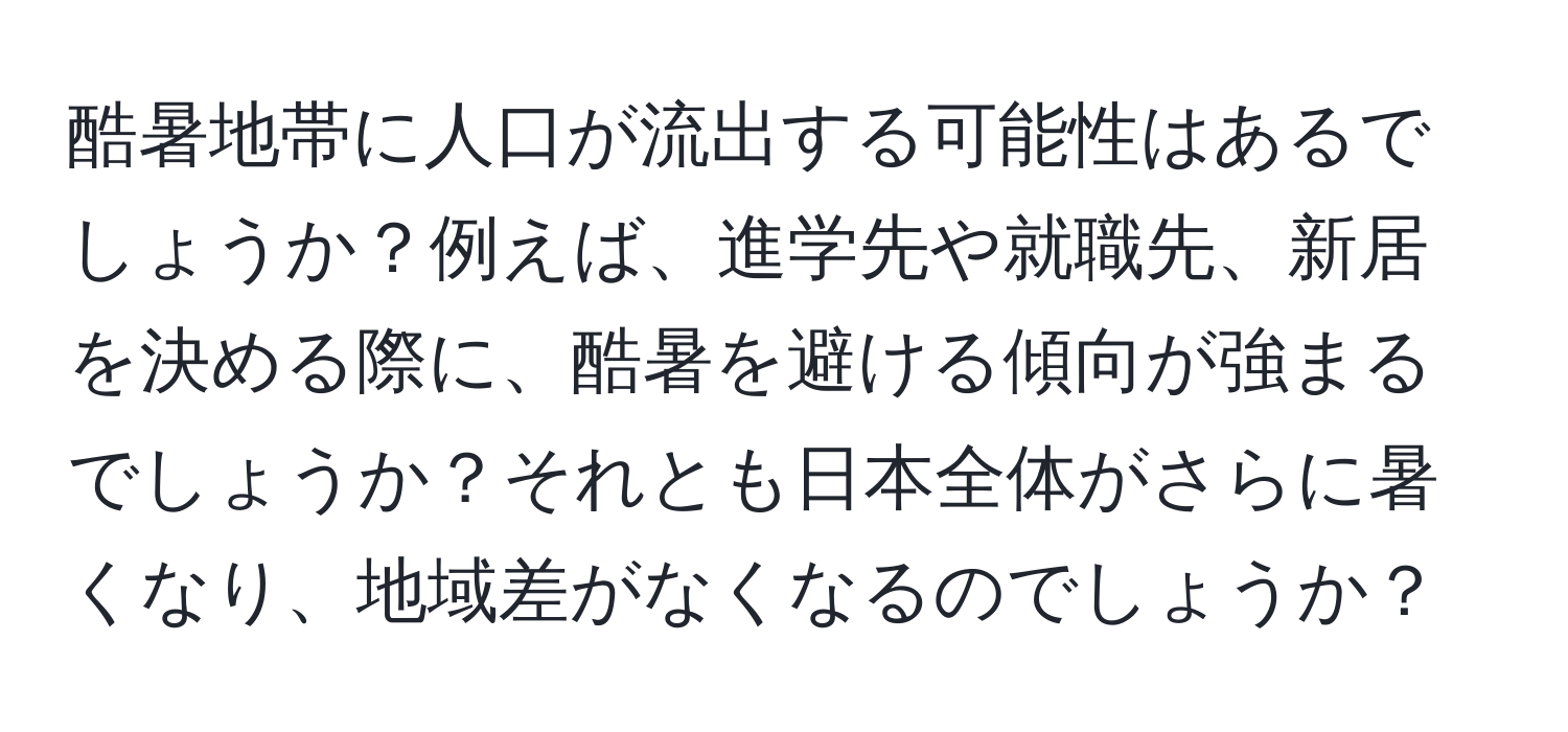 酷暑地帯に人口が流出する可能性はあるでしょうか？例えば、進学先や就職先、新居を決める際に、酷暑を避ける傾向が強まるでしょうか？それとも日本全体がさらに暑くなり、地域差がなくなるのでしょうか？