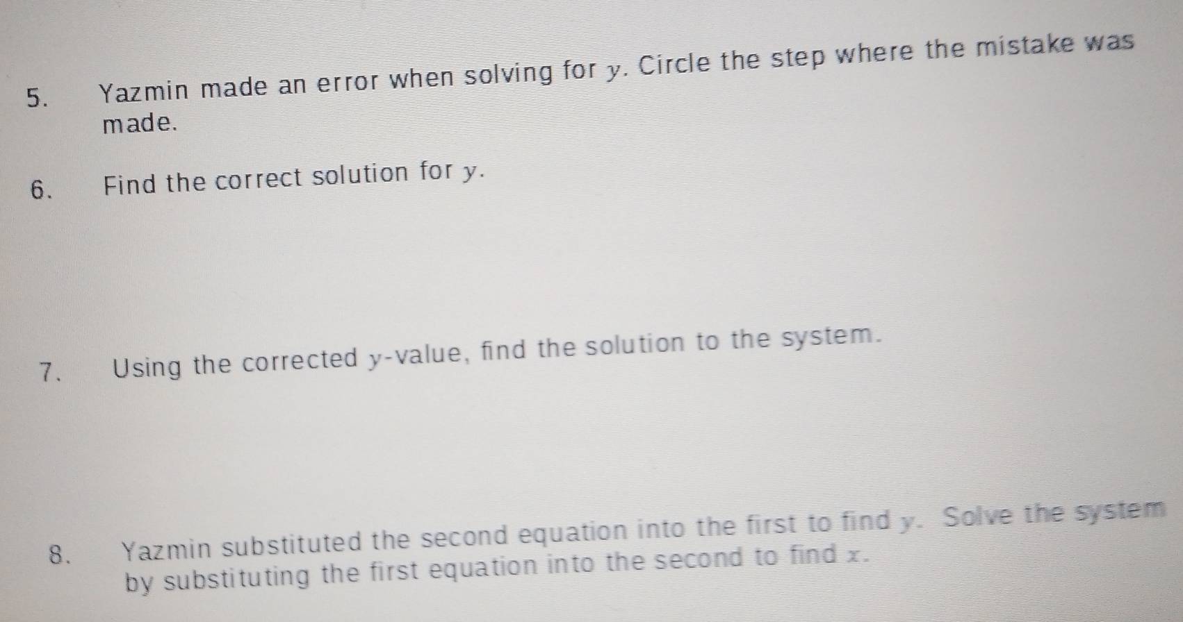 Yazmin made an error when solving for y. Circle the step where the mistake was 
made. 
6. Find the correct solution for y. 
7. Using the corrected y -value, find the solution to the system. 
8. Yazmin substituted the second equation into the first to find y. Solve the system 
by substituting the first equation into the second to find x.