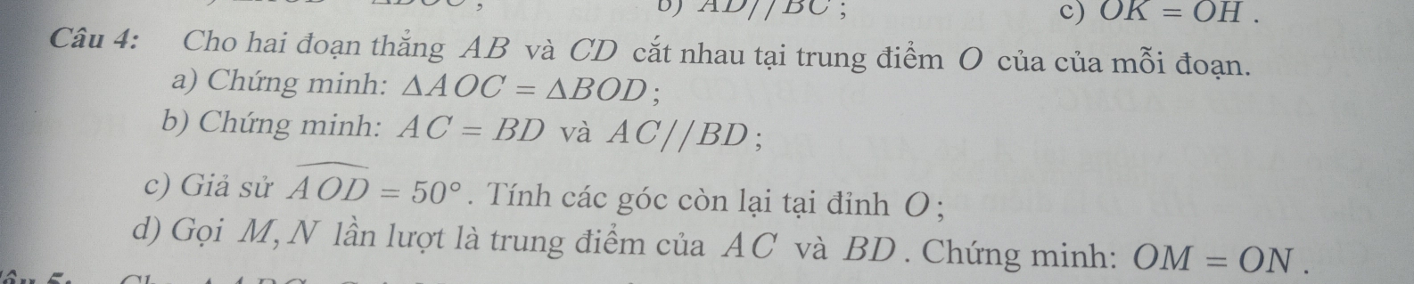 AD//DC; OK=OH. 
c) 
Câu 4: Cho hai đoạn thắng AB và CD cắt nhau tại trung điểm O của của mỗi đoạn. 
a) Chứng minh: △ AOC=△ BOD; 
b) Chứng minh: AC=BD và AC//BD; 
c) Giả sử widehat AOD=50°. Tính các góc còn lại tại đỉnh O; 
d) Gọi M, N lần lượt là trung điểm của AC và BD. Chứng minh: OM=ON.