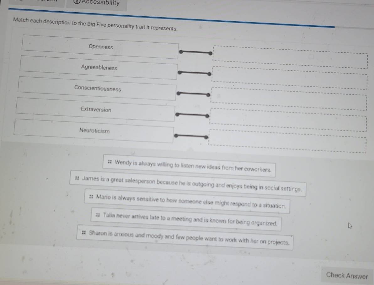 DAccessibility
Match each description to the Big Five personality trait it represents.
Openness
Agreeableness
Conscientiousness
Extraversion
Neuroticism
‡ Wendy is always willing to listen new ideas from her coworkers.
: James is a great salesperson because he is outgoing and enjoys being in social settings.
:: Mario is always sensitive to how someone else might respond to a situation.
: Talia never arrives late to a meeting and is known for being organized.
# Sharon is anxious and moody and few people want to work with her on projects.
Check Answer
