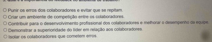 Punir os erros dos colaboradores e evitar que se repitam.
Criar um ambiente de competição entre os colaboradores.
Contribuir para o desenvolvimento profissional dos colaboradores e melhorar o desempenho da equipe.
Demonstrar a superioridade do líder em relação aos colaboradores.
Isolar os colaboradores que cometem erros.