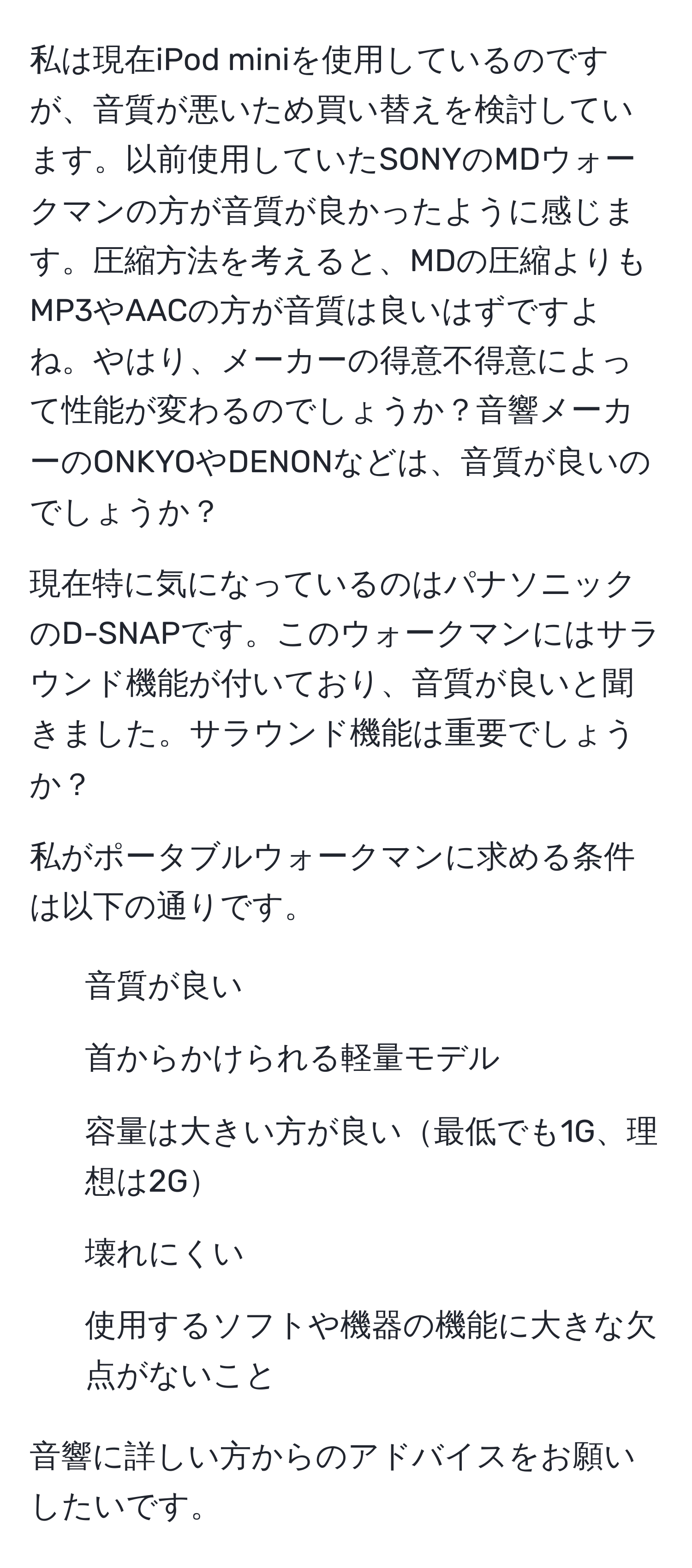 私は現在iPod miniを使用しているのですが、音質が悪いため買い替えを検討しています。以前使用していたSONYのMDウォークマンの方が音質が良かったように感じます。圧縮方法を考えると、MDの圧縮よりもMP3やAACの方が音質は良いはずですよね。やはり、メーカーの得意不得意によって性能が変わるのでしょうか？音響メーカーのONKYOやDENONなどは、音質が良いのでしょうか？

現在特に気になっているのはパナソニックのD-SNAPです。このウォークマンにはサラウンド機能が付いており、音質が良いと聞きました。サラウンド機能は重要でしょうか？

私がポータブルウォークマンに求める条件は以下の通りです。
1. 音質が良い
2. 首からかけられる軽量モデル
3. 容量は大きい方が良い最低でも1G、理想は2G
4. 壊れにくい
5. 使用するソフトや機器の機能に大きな欠点がないこと

音響に詳しい方からのアドバイスをお願いしたいです。