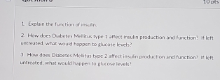 Explain the function of insulin 
2. How does Diabetes Mellitus type 1 affect insulin production and function? If left 
untreated, what would happen to glucose levels? 
3. How does Diabetes Mellitus type 2 affect insulin production and function? If left 
untreated, what would happen to glucose levels?