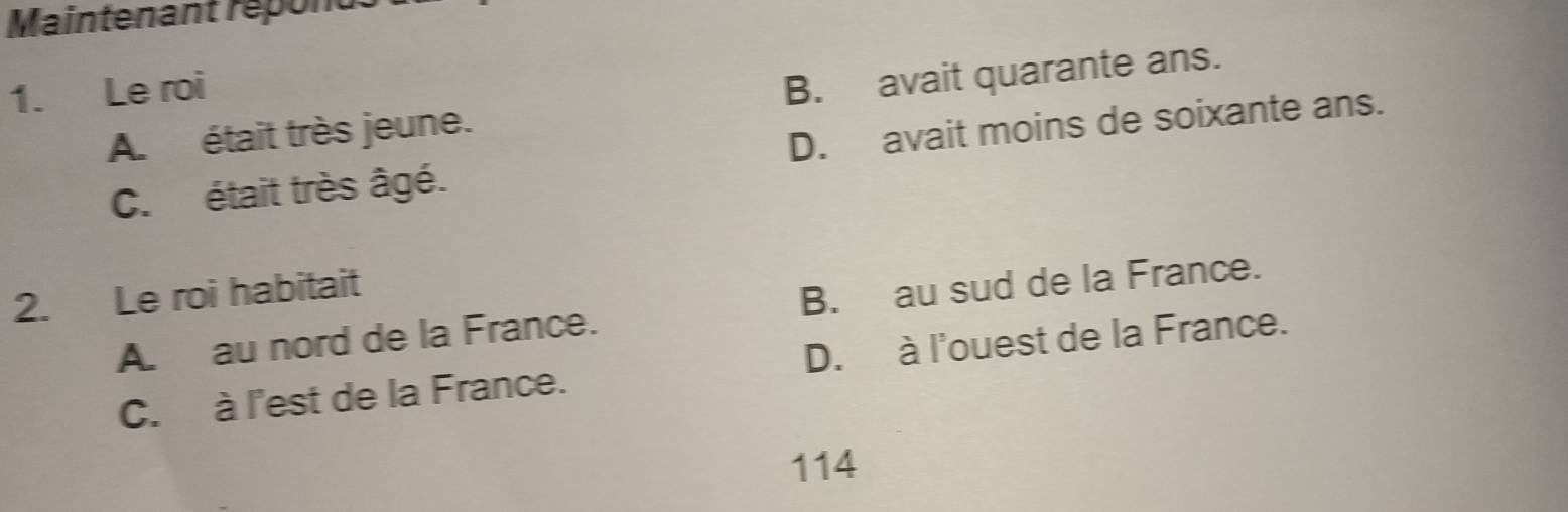 Maintenant répond
1. Le roi
A. était très jeune. B. avait quarante ans.
C. était très âgé. D. avait moins de soixante ans.
2. Le roi habitait
A. au nord de la France. B. au sud de la France.
C. à l'est de la France. D. à l'ouest de la France.
114