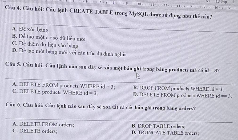 Editing
7 9 9 10 · B · 14 15 16
12
Câu 4. Câu hỏi: Câu lệnh CREATE TABLE trong MySQL được sử dụng như thế nào?
A. Để xóa bảng
B. Để tạo một cơ sở dữ liệu mới
C. Để thêm dữ liệu vào bảng
D. Để tạo một bảng mới với câu trúc đã định nghĩa
Câu 5. Câu hỏi: Câu lệnh nào sau đây sẽ xóa một bản ghi trong bảng products mà có id=3 ?
A. DELETE FROM products WHERE id =3 B. DROP FROM products WHERE id =3 :
C. DELETE products WHERE id =3 D. DELETE FROM products WHERE id =3
Câu 6. Câu hỏi: Câu lệnh nào sau đây sẽ xóa tất cả các bản ghi trong bảng orders?
A. DELETE FROM orders; B. DROP TABLE orders;
C. DELETE orders; D. TRUNCATE TABLE orders;