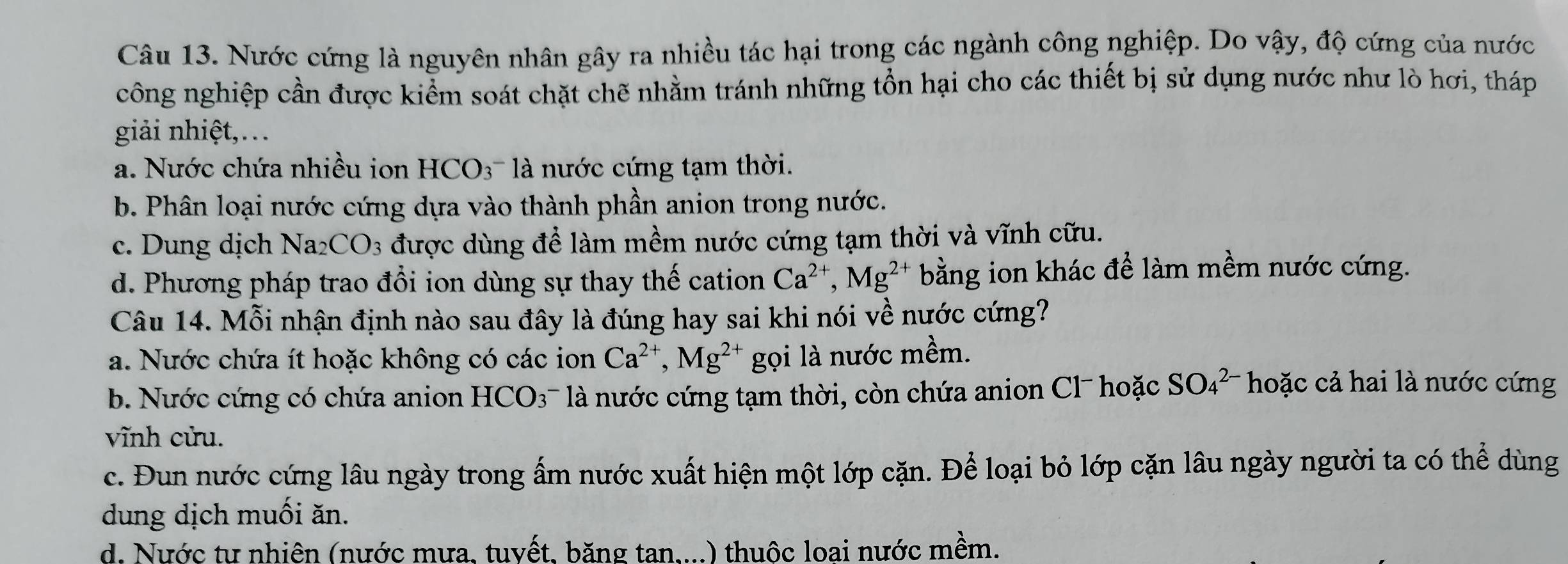 Nước cứng là nguyên nhân gây ra nhiều tác hại trong các ngành công nghiệp. Do vậy, độ cứng của nước
công nghiệp cần được kiểm soát chặt chẽ nhằm tránh những tồn hại cho các thiết bị sử dụng nước như lò hơi, tháp
giải nhiệt,…
a. Nước chứa nhiều ion HCO_3 à nớc cứng tạm thời.
b. Phân loại nước cứng dựa vào thành phần anion trong nước.
c. Dung dịch Na2 CO_3 được dùng để làm mềm nước cứng tạm thời và vĩnh cữu.
d. Phương pháp trao đổi ion dùng sự thay thế cation Ca^(2+), Mg^(2+) bằng ion khác để làm mềm nước cứng.
Câu 14. Mỗi nhận định nào sau đây là đúng hay sai khi nói về nước cứng?
a. Nước chứa ít hoặc không có các ion Ca^(2+), Mg^(2+) gọi là nước mềm.
b. Nước cứng có chứa anion HCO3¯ là nước cứng tạm thời, còn chứa anion Cl¯ hoặc SO_4^(2-) hoặc cả hai là nước cứng
vĩnh cửu.
c. Đun nước cứng lâu ngày trong ấm nước xuất hiện một lớp cặn. Để loại bỏ lớp cặn lâu ngày người ta có thể dùng
dung dịch muối ăn.
d. Nước tự nhiên (nước mưa, tuyết, băng tan....) thuộc loai nước mềm.