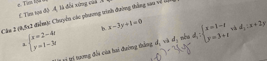 Tim tộa t 
f. Tìm tọa độ A_1 là đối xứng của A 
Câu 2(0,5x2 điểm): Chuyển các phương trình đường thẳng sau về đự 
b. x-3y+1=0
beginarrayl x=2-4t y=1-3tendarray. nếu d_1:beginarrayl x=1-t y=3+tendarray. và d_2:x+2y
a. 
vị trí tương đổi của hai đường thắng d_1 và d_2