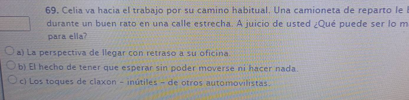 Celia va hacia el trabajo por su camino habitual. Una camioneta de reparto le l
durante un buen rato en una calle estrecha. A juicio de usted ¿Qué puede ser lo m
para ella?
a) La perspectiva de llegar con retraso a su oficina
b) El hecho de tener que esperar sin poder moverse ni hacer nada.
c) Los toques de claxon - inútiles - de otros automovilistas.