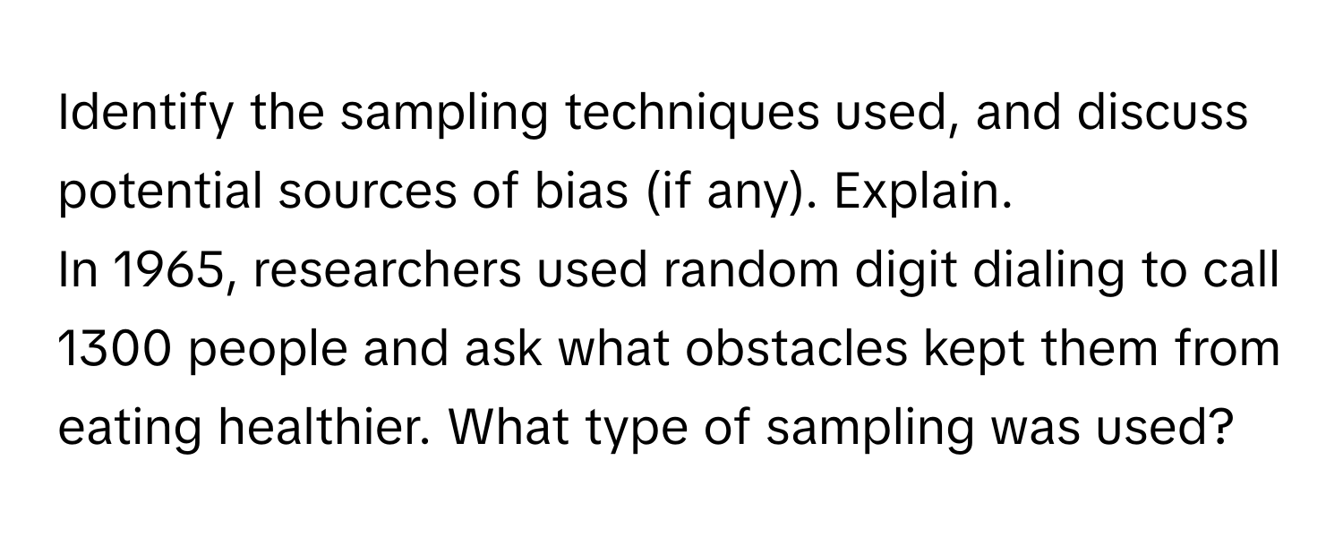 Identify the sampling techniques used, and discuss potential sources of bias (if any). Explain.

In 1965, researchers used random digit dialing to call 1300 people and ask what obstacles kept them from eating healthier. What type of sampling was used?