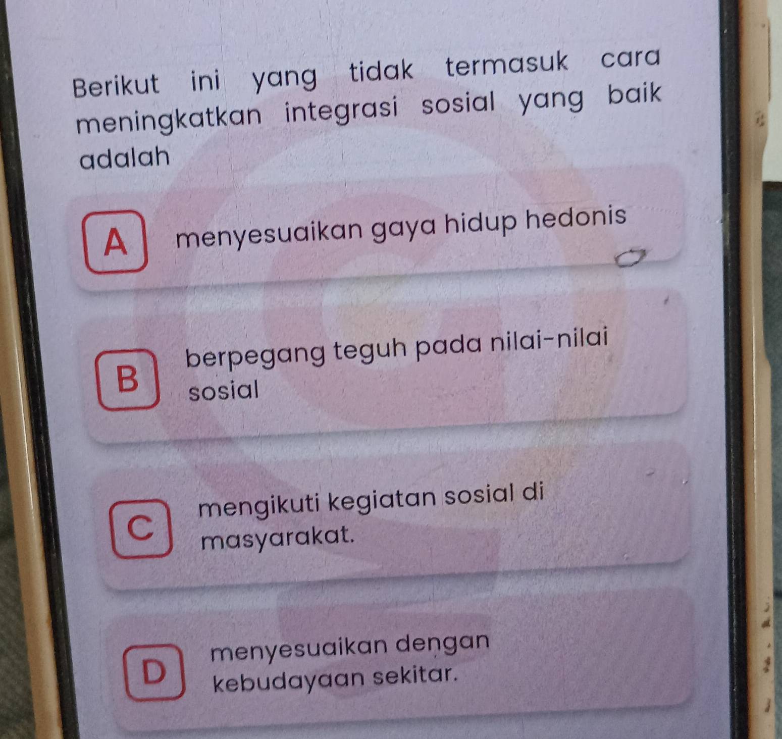 Berikut ini yang tidak termasuk cara
meningkatkan integrasi sosial yang baik .
adalah
A menyesuaikan gaya hidup hedonis
berpegang teguh pada nilai-nilai
B
sosial
mengikuti kegiatan sosial di
masyarakat.
menyesuaikan deŋgan
kebudayaan sekitar.