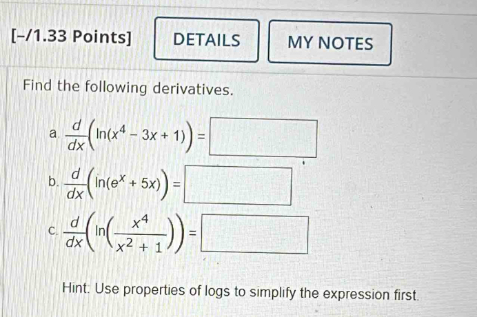 DETAILS MY NOTES
Find the following derivatives.
a  d/dx (ln (x^4-3x+1))=□
b.  d/dx (ln (e^x+5x))=□
C.  d/dx (ln ( x^4/x^2+1 ))=□
Hint: Use properties of logs to simplify the expression first.