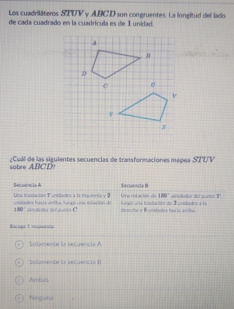 Los cuadriláteros STUV y ABCD son congruentes. La longitud del lado
de cada cuadrado en la cuadrícula es de 1 unidad.
A
B
D
¿Cuál de las siguientes secuencias de transformaciones mapea STUV
sobre ABCD?
Secuencia A Secuencia B
Una traslación 7 unidades a la izquierda y 2 Una rotación de 180° alrededor del punto 7
unidades hacia arriba, luego una rotación de luegó una traslación de 3 unidades a la
180° alrededor del punto C. derecha y 8 unidades hacia arriba.
Escoge 1 respuesta.
Solamente la secuencia A
Solamente la secuencia B
Ambas
Ninguna