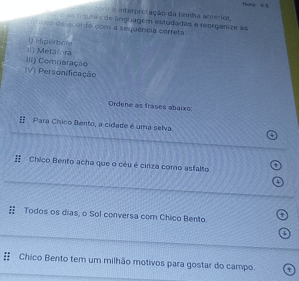 Nota 0.5 
mocom a interpretação da tirinha anterior, 
ore as fíguras de línguagem estudadas e reorganize as 
frases de acordo com a sequência correta: 
l) Hiperbole 
il) Metáfora 
III) Comparação 
V) Personificação 
Ordene as frases abaixo: 
Para Chico Bento, a cidade é uma selva. 1 
Chico Bento acha que o céu é cinza como asfalto. 
t 
Todos os dias, o Sol conversa com Chico Bento. 
↓ 
Chico Bento tem um milhão motivos para gostar do campo. t