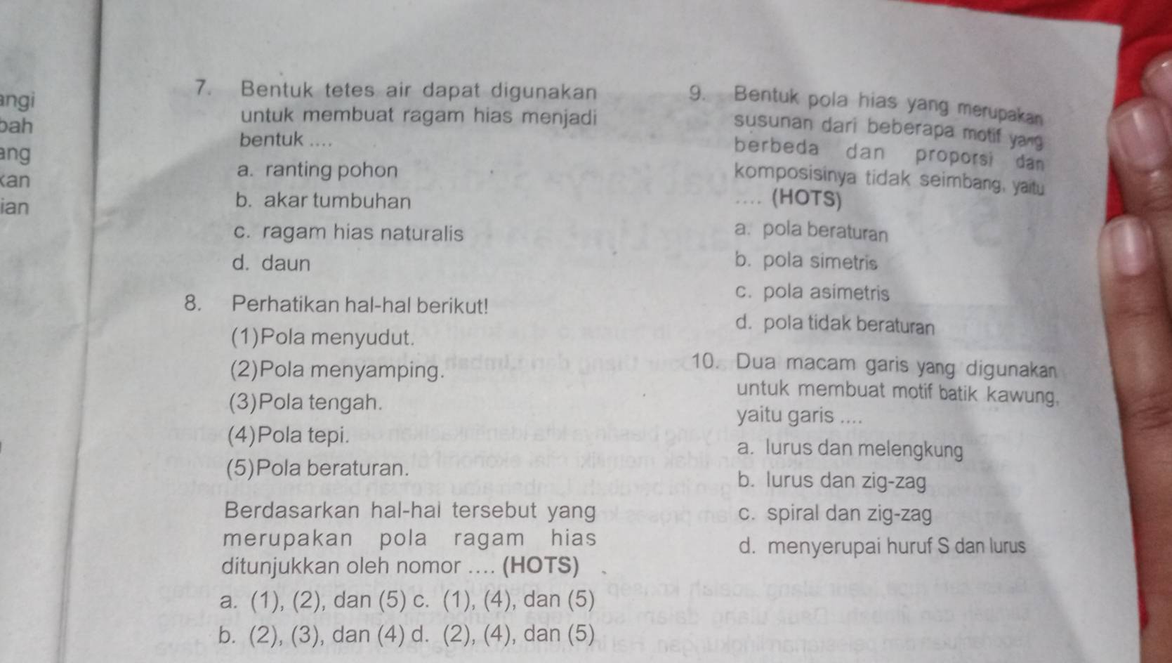 angi
7. Bentuk tetes air dapat digunakan
9. Bentuk pola hias yang merupakan
bah
untuk membuat ragam hias menjadi
susunan dari beberapa motif yang
bentuk ....
ang
berbeda dan proporsi dan
Kan
a. ranting pohon
komposisinya tidak seimbang, yaitu
ian
b. akar tumbuhan … (HOTS)
c. ragam hias naturalis a. pola beraturan
d. daun b. pola simetris
c. pola asimetris
8. Perhatikan hal-hal berikut!
d. pola tidak beraturan
(1)Pola menyudut.
10. Dua macam garis yang digunakan
(2)Pola menyamping. untuk membuat motif batik kawung,
(3)Pola tengah. yaitu garis ....
(4)Pola tepi. a. lurus dan melengkung
(5)Pola beraturan. b. lurus dan zig-zag
Berdasarkan hal-hal tersebut yang c. spiral dan zig-zag
merupakan pola ragam hias
d. menyerupai huruf S dan lurus
ditunjukkan oleh nomor .... (HOTS)
a. (1), (2), dan (5) c. (1), (4), dan (5)
b. (2), (3), dan (4) d. (2), (4), dan (5)