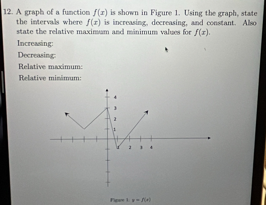 A graph of a function f(x) is shown in Figure 1. Using the graph, state 
the intervals where f(x) is increasing, decreasing, and constant. Also 
state the relative maximum and minimum values for f(x). 
Increasing: 
Decreasing: 
Relative maximum: 
Relative minimum: 
Figure 1: y=f(x)