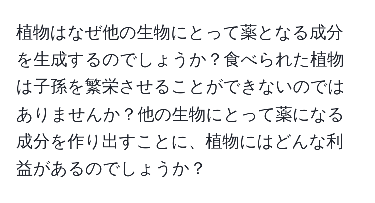 植物はなぜ他の生物にとって薬となる成分を生成するのでしょうか？食べられた植物は子孫を繁栄させることができないのではありませんか？他の生物にとって薬になる成分を作り出すことに、植物にはどんな利益があるのでしょうか？