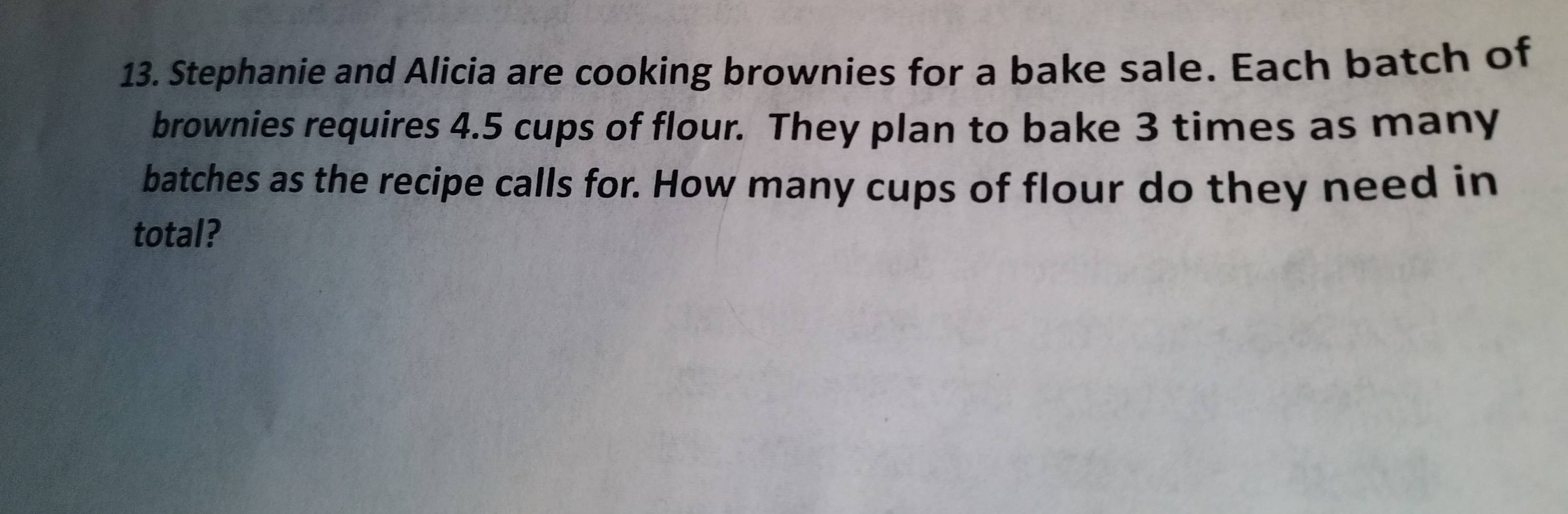 Stephanie and Alicia are cooking brownies for a bake sale. Each batch of 
brownies requires 4.5 cups of flour. They plan to bake 3 times as many 
batches as the recipe calls for. How many cups of flour do they need in 
total?