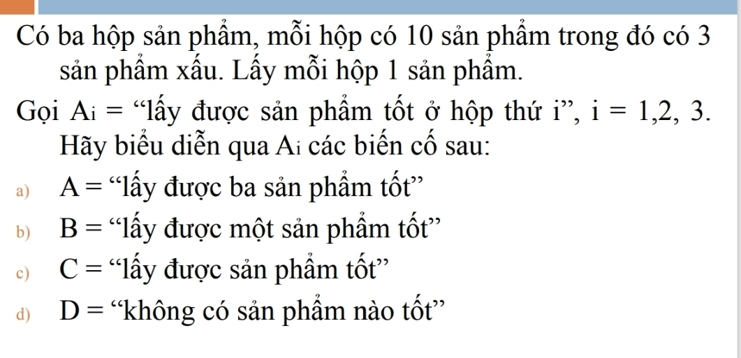 Có ba hộp sản phẩm, mỗi hộp có 10 sản phẩm trong đó có 3
sản phẩm xấu. Lấy mỗi hộp 1 sản phẩm.
Gọi Ai= “lấy được sản phẩm tốt ở hộp thứ i”, i=1,2,3. 
Hãy biểu diễn qua Ai các biến cố sau:
a) A= “lấy được ba sản phẩm tốt”
b) B= “lấy được một sản phẩm tốt”
c) C= “lấy được sản phẩm tốt”
d) D= “không có sản phẩm nào tốt”