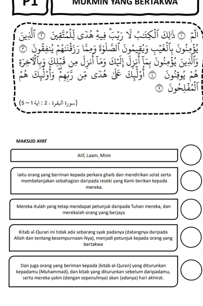 MÜRMIN VÄNG BERTÄRWA 
(5 -1 : 2.5āJ 
MAKSUD AYAT 
Alif, Laam, Miim 
laitu orang yang beriman kepada perkara ghaib dan mendirikan solat serta 
membelanjakan sebahagian daripada rezeki yang Kami berikan kepada 
mereka. 
Mereka itulah yang tetap mendapat petunjuk daripada Tuhan mereka, dan 
merekalah orang yang berjaya 
Kitab al-Quran ini tidak ada sebarang syak padanya (datangnya daripada 
Allah dan tentang kesempurnaan-Nya), menjadi petunjuk kepada orang yang 
bertakwa 
Dan juga orang yang beriman kepada (kitab al-Quran) yang diturunkan 
kepadamu (Muhammad), dan kitab yang diturunkan sebelum daripadamu, 
serta mereka yakin (dengan sepenuhnya) akan (adanya) hari akhirat.