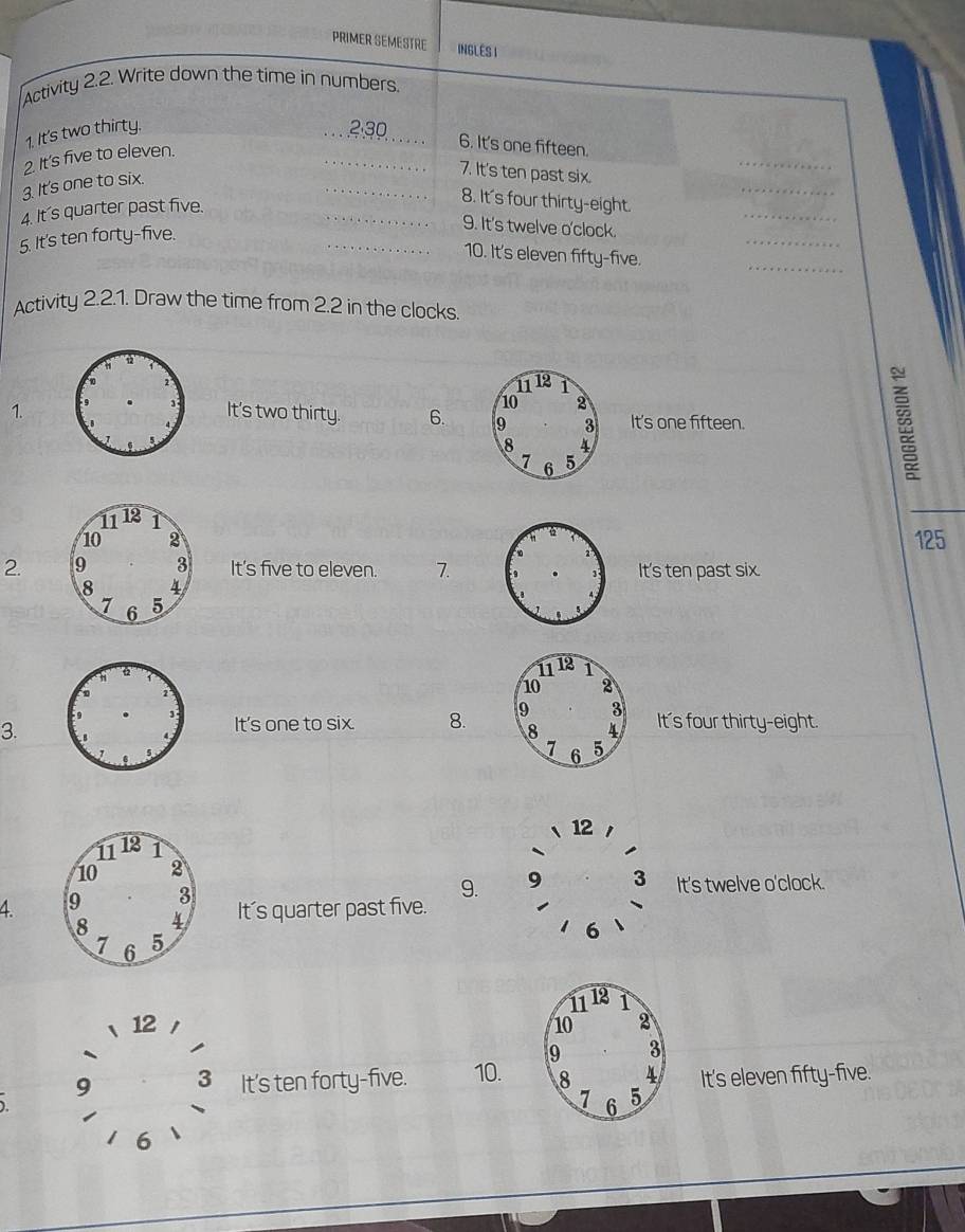 PRIMER SEMESTRE INGLES I
Activity 2.2. Write down the time in numbers.
1. It's two thirty.
_
2. It's five to eleven. __ 2.30 _
6. It's one fifteen.
_
_
3. It's one to six.
7. It's ten past six.
_
_
4. It's quarter past five.
8. It's four thirty-eight.
5. It's ten forty-five.
_
9. It's twelve o'clock.
_10. It's eleven fifty-five.
_
Activity 2.2.1. Draw the time from 2.2 in the clocks
1.It's two thirty. 6. It's one fifteen.
ξ
125
2. It's five to eleven. 7.It's ten past six.
3.
It's one to six. 8. It's four thirty-eight.
12
9. 9 3 It's twelve o'clock.
4 It's quarter past five.
6
12
9 3 It's ten forty-five. 10.
It's eleven fifty-five.
1
6