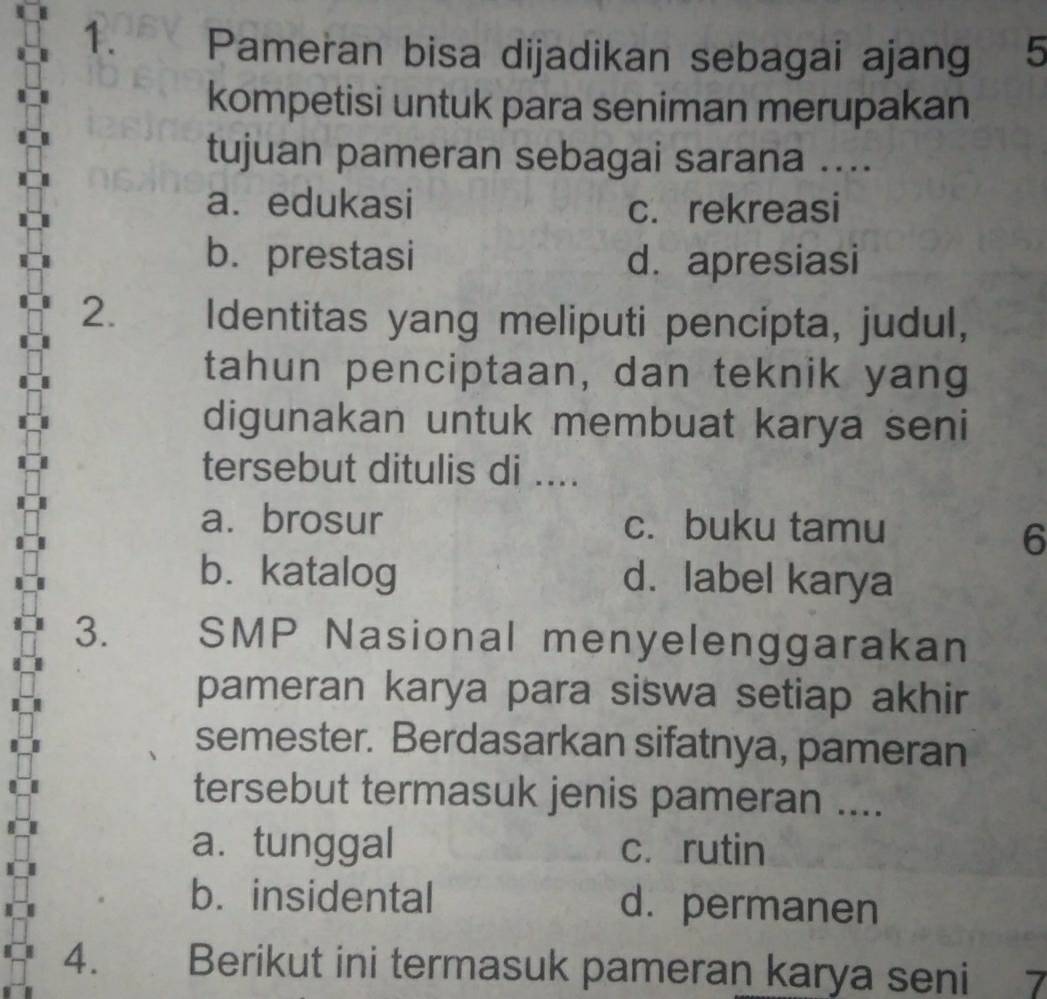 Pameran bisa dijadikan sebagai ajang 5
kompetisi untuk para seniman merupakan
tujuan pameran sebagai sarana ....
a.edukasi c. rekreasi
b.prestasi d. apresiasi
2. Identitas yang meliputi pencipta, judul,
tahun penciptaan, dan teknik yang
digunakan untuk membuat karya seni
tersebut ditulis di ....
a. brosur c. buku tamu
6
b. katalog d. label karya
3. SMP Nasional menyelenggarakan
pameran karya para siswa setiap akhir
semester. Berdasarkan sifatnya, pameran
tersebut termasuk jenis pameran ....
a. tunggal cí rutin
b. insidental d. permanen
4. Berikut ini termasuk pameran karya seni 7