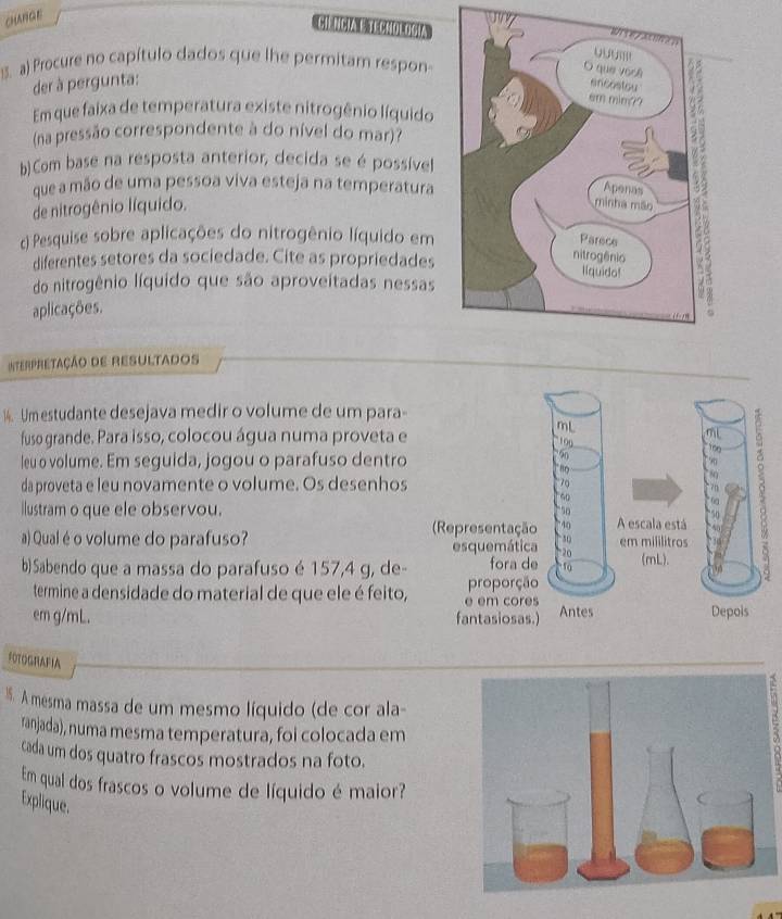 cHANGE 
CI=NCIA L TECHOLOSIA 
1. a) Procure no capítulo dados que lhe permitam respon- 
der à pergunta: 
Em que faixa de temperatura existe nitrogênio líquido 
(na pressão correspondente à do nível do mar)? 
b)Com base na resposta anterior, decida se é possível 
que a mão de uma pessoa viva esteja na temperatura 
de nitrogênio líquido. 
) Pesquise sobre aplicações do nitrogênio líquido em 
diferentes setores da sociedade. Cite as propriedades 
do nitrogênio líquido que são aproveitadas nessas 
aplicações. 
InterpreTaçÃo DE REsULTAdOS 
14. Um estudante desejava medir o volume de um para- 
fuso grande. Para isso, colocou água numa proveta e 
leu o volume. Em seguida, jogou o parafuso dentro 
da proveta e leu novamente o volume. Os desenhos 
Ilustram o que ele observou. A escala está 
(Representação 
a) Qual é o volume do parafuso? em mililitros 
esquemática 
b) Sabendo que a massa do parafuso é 157,4 g, de- fora de(mL). 
termine a densidade do material de que ele é feito, e em cores proporção 
em g/mL. fantasiosas.) Antes 
FOTOGRAFIA 
. A mesma massa de um mesmo líquido (de cor ala- 
ranjada), numa mesma temperatura, foi colocada em 
cada um dos quatro frascos mostrados na foto. 
Em qual dos frascos o volume de líquido é maior? 
3 
Explique.