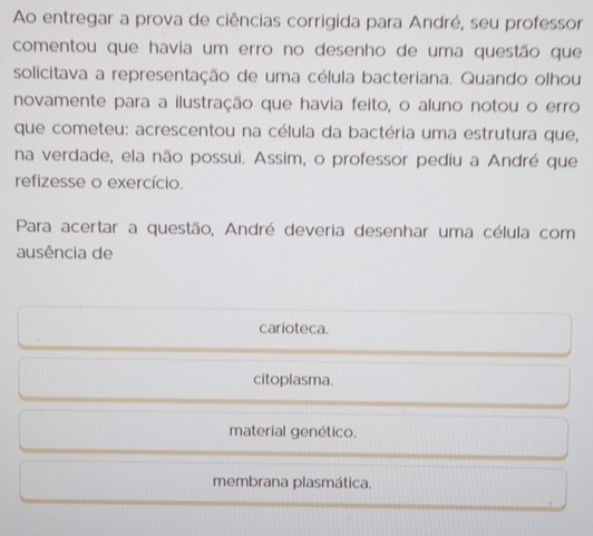 Ao entregar a prova de ciências corrigida para André, seu professor
comentou que havia um erro no desenho de uma questão que
solicitava a representação de uma célula bacteriana. Quando olhou
novamente para a ilustração que havia feito, o aluno notou o erro
que cometeu: acrescentou na célula da bactéria uma estrutura que,
na verdade, ela não possui. Assim, o professor pediu a André que
refizesse o exercício.
Para acertar a questão, André deveria desenhar uma célula com
ausência de
carioteca.
citoplasma.
material genético.
membrana plasmática.