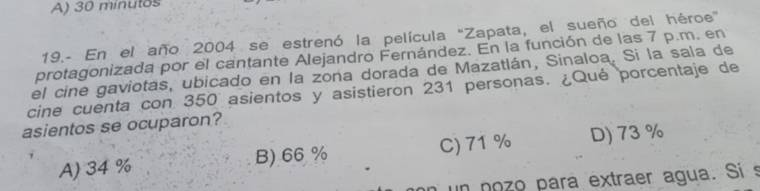 A) 30 minutos
19.- En el año 2004 se estrenó la película "Zapata, el sueño del héroe”
protagonizada por el cantante Alejandro Fernández. En la función de las 7 p.m. en
el cine gaviotas, ubicado en la zona dorada de Mazatlán, Sinaloa. Si la sala de
cine cuenta con 350 asientos y asistieron 231 personas. ¿Qué porcentaje de
asientos se ocuparon?
A) 34 % B) 66 % C) 71%
D) 73 %
un nozo para extraer agua. Si