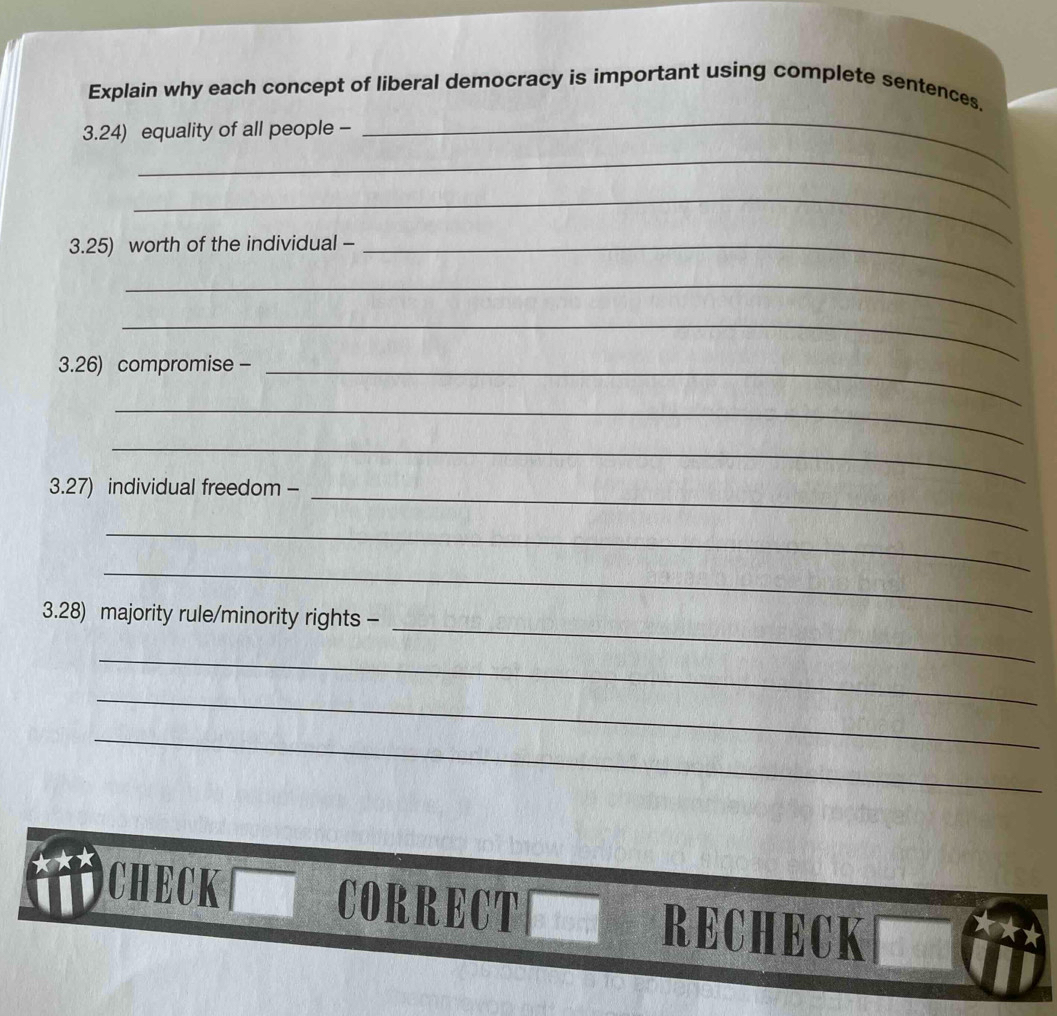 Explain why each concept of liberal democracy is important using complete sentences. 
3.24) equality of all people - 
_ 
_ 
_ 
3.25) worth of the individual -_ 
_ 
_ 
3.26) compromise -_ 
_ 
_ 
3.27) individual freedom - 
_ 
_ 
_ 
_ 
3.28) majority rule/minority rights - 
_ 
_ 
_ 
CHECK CORRECT[ RECHECK