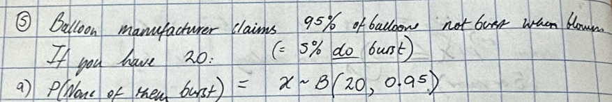 ⑤ Dalloon manufacturer claims 95% ofballoow not butr wach blown 
If you have 20. (=5% do burst) 
a) PlWone of then _ 6)=xsim B(20,0.95)