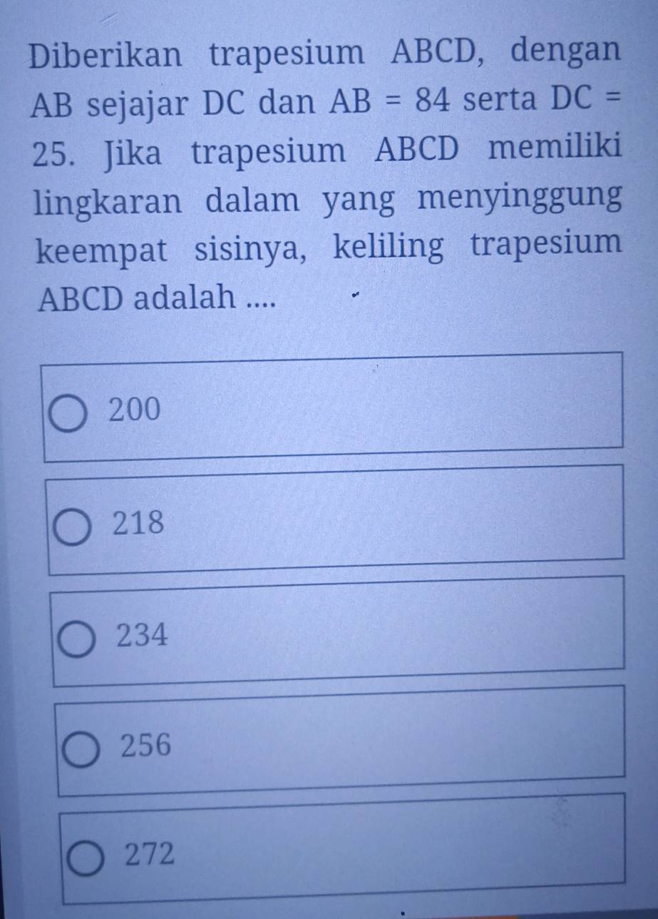 Diberikan trapesium ABCD, dengan
AB sejajar DC dan AB=84 serta DC=
25. Jika trapesium ABCD memiliki
lingkaran dalam yang menyinggung
keempat sisinya, keliling trapesium
ABCD adalah ....
200
218
234
256
272