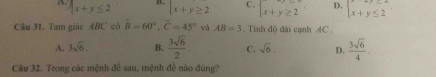 B.
.  x+y≤ 2  x+y≥ 2endarray.. C. beginarrayl x+y≥ 2 x+y≥ 2endarray.. D. beginarrayl x+y≤ 2 x+y≤ 2endarray.. 
Câu 31. Tam giác ABC có hat B=60°, hat C=45° và AB=3. Tính độ dài cạnh AC.
A. 3sqrt(6). B.  3sqrt(6)/2 .  3sqrt(6)/4 .
C. sqrt(6). D.
Câu 32. Trong các mệnh đề sau, mệnh đề nào đúng?