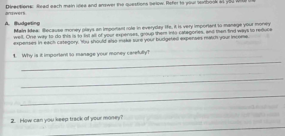 Directions: Read each main idea and answer the questions below. Refer to your textbook as you white the 
answers. 
A. Budgeting 
Main Idea: Because money plays an important role in everyday life, it is very important to manage your money 
well. One way to do this is to list all of your expenses, group them into categories, and then find ways to reduce 
expenses in each category. You should also make sure your budgeted expenses match your income. 
1. Why is it important to manage your money carefully? 
_ 
_ 
_ 
_ 
2. How can you keep track of your money? 
_