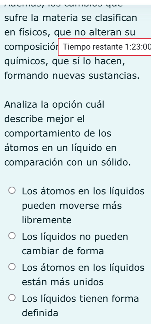 sufre la materia se clasifican
en físicos, que no alteran su
composiciór Tiempo restante 1:23:00
químicos, que sí lo hacen,
formando nuevas sustancias.
Analiza la opción cuál
describe mejor el
comportamiento de los
átomos en un líquido en
comparación con un sólido.
Los átomos en los líquidos
pueden moverse más
libremente
Los líquidos no pueden
cambiar de forma
Los átomos en los líquidos
están más unidos
Los líquidos tienen forma
definida