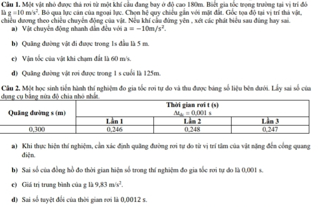 Một vật nhỏ được thả rơi từ một khí cầu đang bay ở độ cao 180m. Biết gia tốc trọng trường tại vị trí đó
là g=10m/s^2. Bỏ qua lực cản của ngoại lực. Chọn hệ quy chiếu gắn với mặt đất. Gốc tọa độ tại vị trí thả vật,
chiều dương theo chiều chuyển động của vật. Nếu khí cầu đứng yên , xét các phát biểu sau đúng hay sai.
a) Vật chuyển động nhanh dẫn đều với a=-10m/s^2.
b) Quãng đường vật đi được trong 1s đầu là 5 m.
c) Vận tốc của vật khi chạm đất là 60 m/s.
d) Quãng đường vật rơi được trong 1 s cuối là 125m.
Câu 2. Một học sinh tiến hành thí nghiệm đo gia tốc rơi tự do và thu được bảng số liệu bên dưới. Lấy sai số của
 
a) Khi thực hiện thí nghiệm, cần xác định quãng đường rơi tự do từ vị trí tâm của vật nặng đến cổng quang
điện.
b) Sai số của đồng hồ đo thời gian hiện số trong thí nghiệm đo gia tốc rơi tự do là 0,001 s.
c) Giá trị trung bình của g là 9,83m/s^2.
d) Sai số tuyệt đối của thời gian rơi là 0,0012 s.