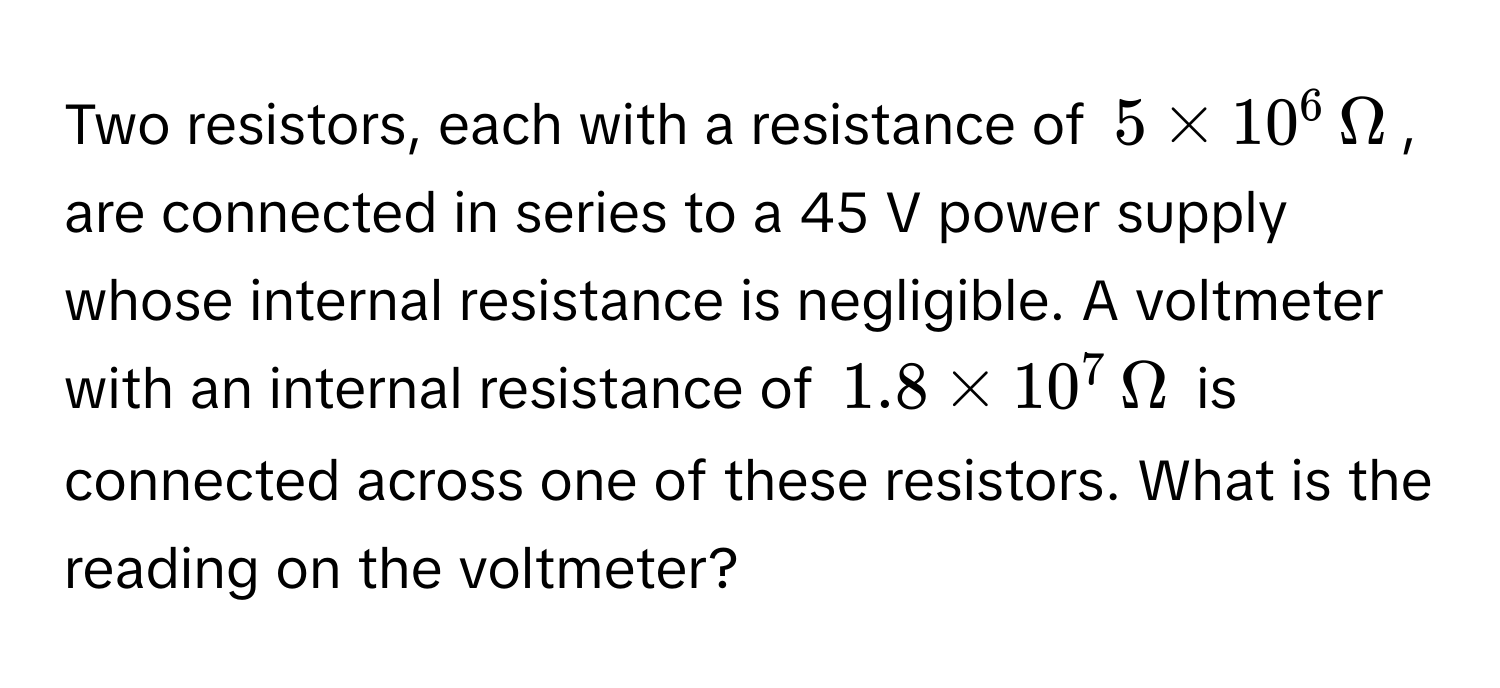 Two resistors, each with a resistance of $5 * 10^6 , Omega$, are connected in series to a 45 V power supply whose internal resistance is negligible. A voltmeter with an internal resistance of $1.8 * 10^7 , Omega$ is connected across one of these resistors. What is the reading on the voltmeter?