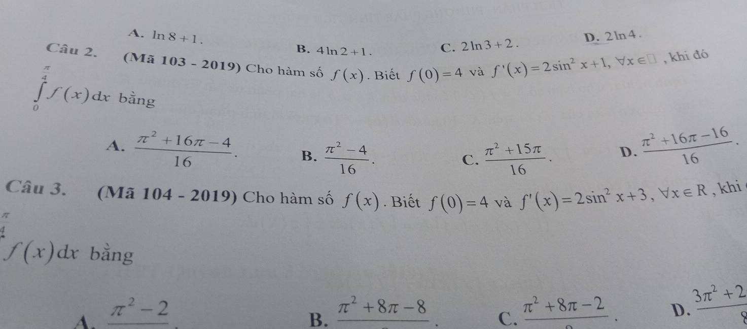 A. ln 8+1. B. 4ln 2+1.
C. 2ln 3+2. D. 2 ln 4 .
Câu 2. (Mã 103 - 2019) Cho hàm số f(x). Biết f(0)=4 và
7
f'(x)=2sin^2x+1, forall x∈ □ , khi đó
∈tlimits _0^(2f(x)dx bằng
A. frac π ^2)+16π -416.  (π^2+16π -16)/16 .
B.  (π^2-4)/16 .  (π^2+15π )/16 .
C.
D.
Câu 3. (Mã * 104 - 2019) Cho hàm số f(x). Biết f(0)=4 và f'(x)=2sin^2x+3, forall x∈ R , khi
 π /4 
f(x)dx bằng
A. _ π^2-2
B. frac π^2+8π -8.
C. frac π^2+8π -2.
D.  (3π^2+2)/8 