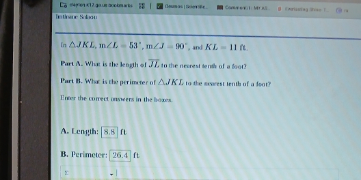 claylon *12 ga us booknarks Desanos | Scien tife Connman Lill| M AS Everlasking Shine I m 
Intinane Salaou 
In △ JKL, m∠ L=53°, m∠ J=90° , and KL=11ft. 
Part A. What is the length of overline JL to the nearest tenth of a foot? 
Part B. What is the perimeter of △ JKL to the nearest tenth of a foot? 
Enter the correct answers in the boxes. 
A. Length: [8.8] ft
B. Perimeter: 26.4 ft
E