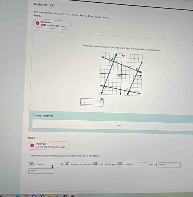 This question has two parts. First, answer Part A. Then, answer Part B
Part A
0.00 out of 1.00 points. Incorrect
Determine whether any of the lines in the figure are parallel or perpendicular.
no
Correct Answer
yes
Part B
Incorrect
2 tries left. Please try again.
Justify your answer. Write porallel or perpendiculor, if necessary.
overleftrightarrow AB i5 neither to overleftrightarrow AC because the slope of overleftrightarrow AB i5 - 1/3  , the slope of overleftrightarrow AC is neither and - 1/3  neither
neithe