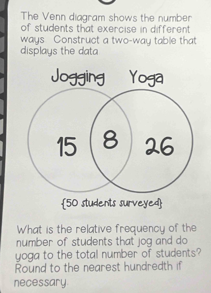 The Venn diagram shows the number 
of students that exercise in different . 
ways Construct a two-way table that 
displays the data 
What is the relative frequency of the 
number of students that jog and do 
yoga to the total number of students? 
Round to the nearest hundredth if 
necessary.