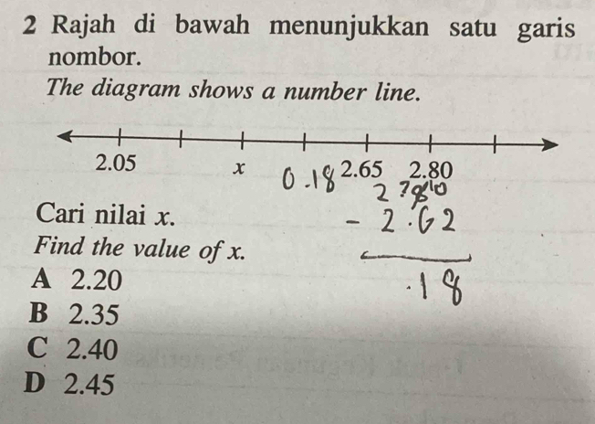 Rajah di bawah menunjukkan satu garis
nombor.
The diagram shows a number line.
Cari nilai x.
Find the value of x.
A 2.20
B 2.35
C 2.40
D 2.45