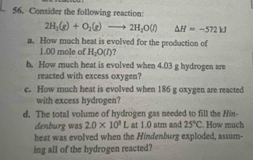 Consider the following reaction:
2H_2(g)+O_2(g)to 2H_2O(l) △ H=-572kJ
a. How much heat is evolved for the production of
1.00 mole of H_2O(l)
b. How much heat is evolved when 4.03 g hydrogen are 
reacted with excess oxygen? 
c. How much heat is evolved when 186 g oxygen are reacted 
with excess hydrogen? 
d. The total volume of hydrogen gas needed to fill the Hin- 
denburg was 2.0* 10^3L at 1.0 atm and 25°C. How much 
heat was evolved when the Hindenburg exploded, assum- 
ing all of the hydrogen reacted?