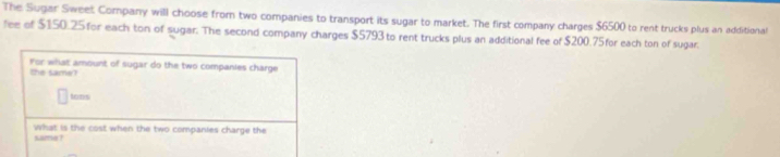 The Sugar Sweet Company will choose from two companies to transport its sugar to market. The first company charges $6500 to rent trucks plus an additional 
fee of $150.25 for each ton of sugar. The second company charges $5793 to rent trucks plus an additional fee of $200.75for each ton of sugar. 
for what amount of sugar do the two companies charge 
the same? 
homisi 
what is the cost when the two companies charge the 
same ?